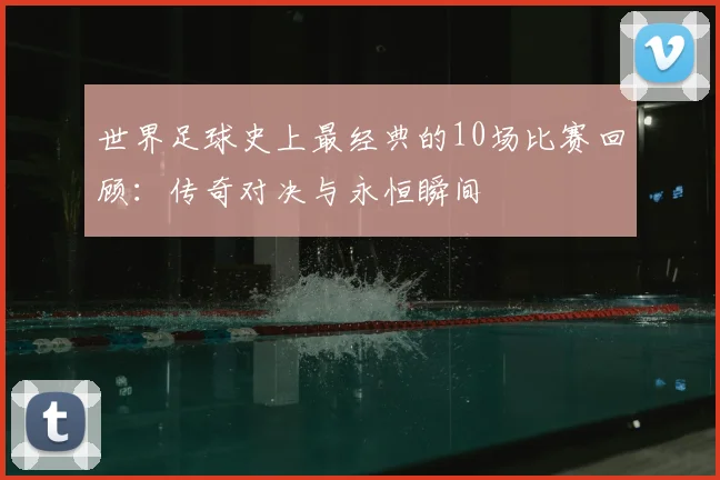 世界足球史上最经典的10场比赛回顾:传奇对决与永恒瞬间