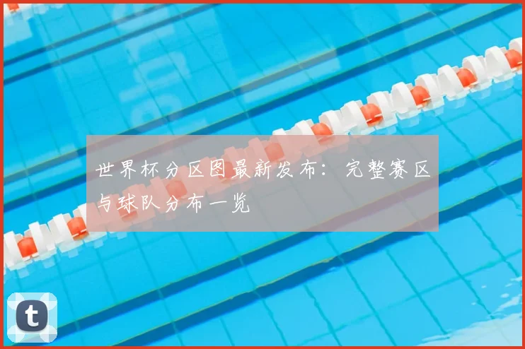 世界杯分区图最新发布:完整赛区与球队分布一览