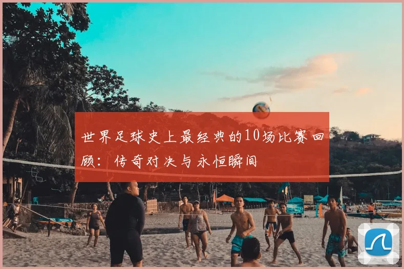 世界足球史上最经典的10场比赛回顾:传奇对决与永恒瞬间