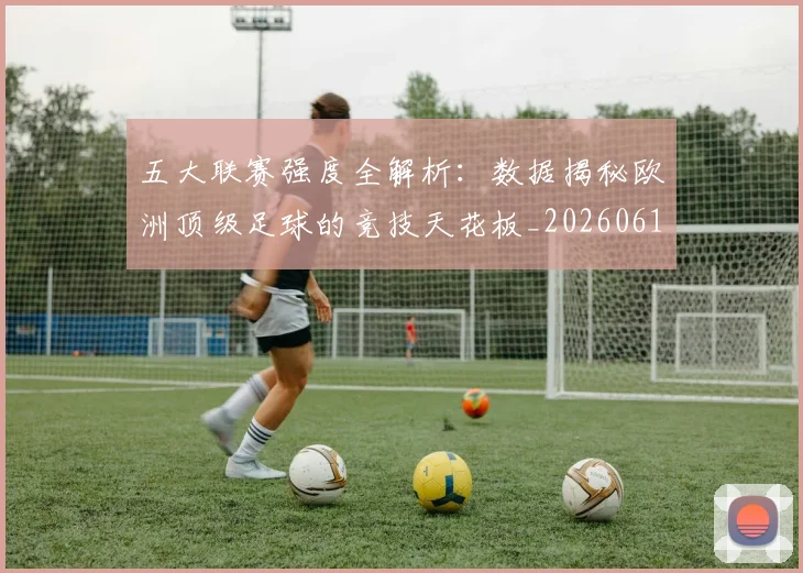 五大联赛强度全解析:数据揭秘欧洲顶级足球的竞技天花板_20260611141653