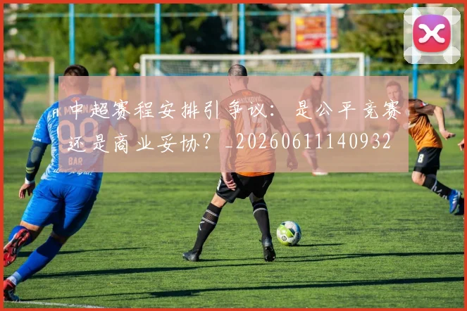 中超赛程安排引争议:是公平竞赛还是商业妥协?_20260611140932