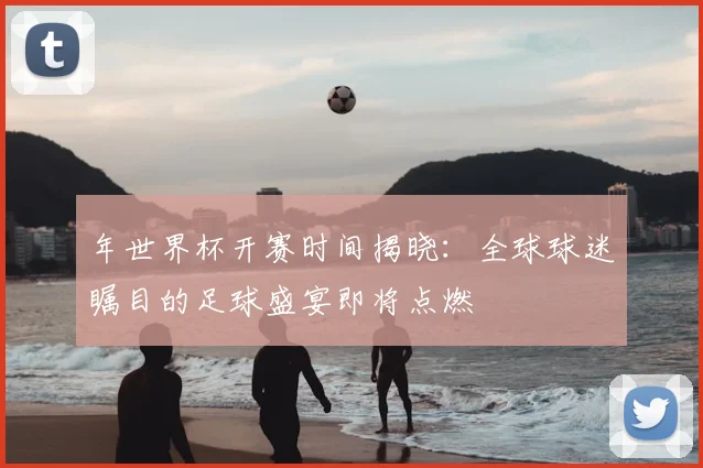 年世界杯开赛时间揭晓:全球球迷瞩目的足球盛宴即将点燃